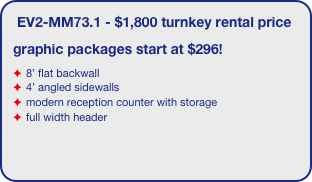 EV2-MM73.1 - $1,800 turnkey rental price
graphic packages start at $296!
8’ flat backwall
4’ angled sidewalls
modern reception counter with storage
full width header