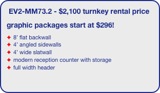 EV2-MM73.2 - $2,100 turnkey rental price
graphic packages start at $296!
8’ flat backwall
4’ angled sidewalls
4’ wide slatwall
modern reception counter with storage
full width header