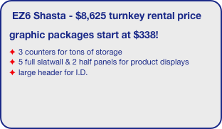 EZ6 Shasta - $8,625 turnkey rental price
graphic packages start at $338!
3 counters for tons of storage
5 full slatwall & 2 half panels for product displays
large header for I.D.