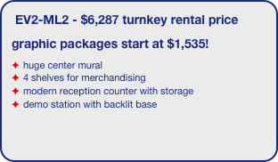 EV2-ML2 - $6,287 turnkey rental price
graphic packages start at $1,535!
huge center mural
4 shelves for merchandising
modern reception counter with storage
demo station with backlit base
