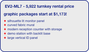 EV2-ML7 - 5,922 turnkey rental price
graphic packages start at $1,173!
silhouette lit monitor panel
curved fabric mural
modern reception counter with storage
demo station with backlit base
large vertical ID panel
