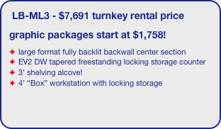 LB-ML3 - $7,691 turnkey rental price
graphic packages start at $1,758!
large format fully backlit backwall center section
EV2 DW tapered freestanding locking storage counter
3’ shelving alcove!
4’ “Box” workstation with locking storage
