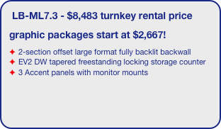 LB-ML7.3 - $8,483 turnkey rental price
graphic packages start at $2,667!
2-section offset large format fully backlit backwall 
EV2 DW tapered freestanding locking storage counter
3 Accent panels with monitor mounts