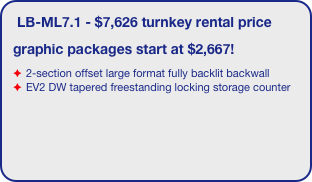 LB-ML7.1 - $7,626 turnkey rental price
graphic packages start at $2,667!
2-section offset large format fully backlit backwall 
EV2 DW tapered freestanding locking storage counter

