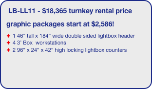 LB-LL2 - $16,306 turnkey rental price
graphic packages start at $4,388!
2 11‘6” tall x 46” wide double sided lightboxes
brushed aluminum ceilings with LED downlighting
2 11‘6” tall x 46” wide double sided towers
2 34’5” x 184” header signs
1 EV2 tapered locking counter
