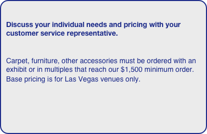 
Discuss your individual needs and pricing with your customer service representative. 

Carpet, furniture, other accessories must be ordered with an exhibit or in multiples that reach our $1,500 minimum order. 
Base pricing is for Las Vegas venues only.  