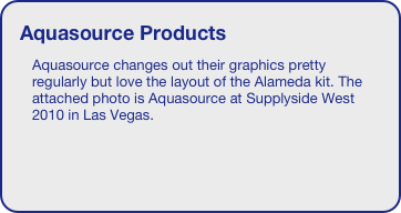 Aquasource Products
Aquasource changes out their graphics pretty regularly but love the layout of the Alameda kit. The attached photo is Aquasource at Supplyside West 2010 in Las Vegas.