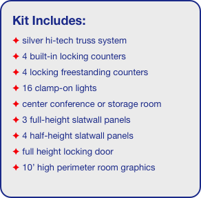 Kit Includes:
 silver hi-tech truss system 
 4 built-in locking counters
 4 locking freestanding counters
 16 clamp-on lights
 center conference or storage room
 3 full-height slatwall panels
 4 half-height slatwall panels
 full height locking door
 10’ high perimeter room graphics