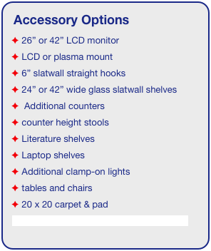 Accessory Options
 26” or 42” LCD monitor
 LCD or plasma mount
 6” slatwall straight hooks
 24” or 42” wide glass slatwall shelves 
  Additional counters
 counter height stools
 Literature shelves
 Laptop shelves
 Additional clamp-on lights
 tables and chairs
 20 x 20 carpet & pad
See accessory page for details & pricing!