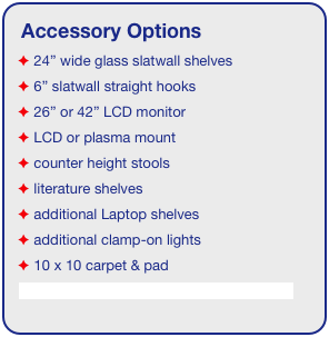 Accessory Options
 24” wide glass slatwall shelves
 6” slatwall straight hooks    
 26” or 42” LCD monitor
 LCD or plasma mount
 counter height stools
 literature shelves
 additional Laptop shelves
 additional clamp-on lights
 10 x 10 carpet & pad
See accessory page for details & pricing!