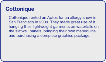 Cottonique
Cottonique rented an Aptos for an allergy show in San Francisco in 2009. They made great use of it, hanging their lightweight garments on waterfalls on the slatwall panels, bringing their own manequins and purchasing a complete graphics package. 

