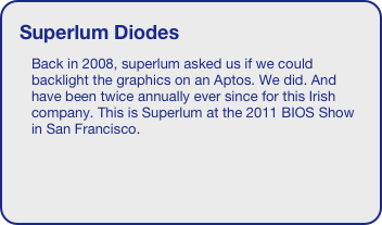 Superlum Diodes
Back in 2008, superlum asked us if we could backlight the graphics on an Aptos. We did. And have been twice annually ever since for this Irish company. This is Superlum at the 2011 BIOS Show in San Francisco.
