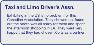 Taxi and Limo Driver’s Assn.
Exhibiting in the US is no problem for this Canadian Association. They showed up, found out the booth was all ready for them and spent the afternoon shopping in LA. They were very happy that they had chosen Xibits as a partner.