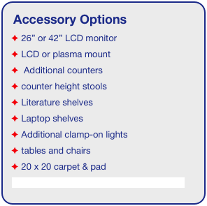 Accessory Options
 26” or 42” LCD monitor
 LCD or plasma mount
  Additional counters
 counter height stools
 Literature shelves
 Laptop shelves
 Additional clamp-on lights
 tables and chairs
 20 x 20 carpet & pad
See accessory page for details & pricing!
