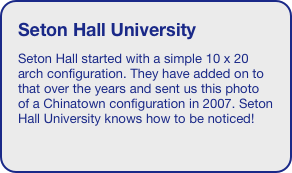 Seton Hall University
Seton Hall started with a simple 10 x 20 arch configuration. They have added on to that over the years and sent us this photo of a Chinatown configuration in 2007. Seton Hall University knows how to be noticed!

