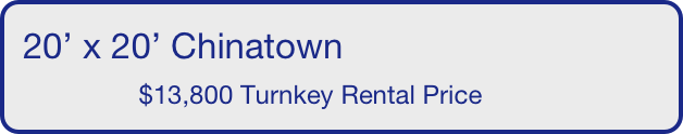 20’ x 20’ Chinatown
                $13,800 Turnkey Rental Price       