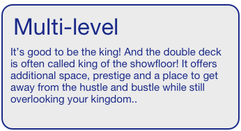 Multi-level  
It’s good to be the king! And the double deck is often called king of the showfloor! It offers additional space, prestige and a place to get away from the hustle and bustle while still overlooking your kingdom..