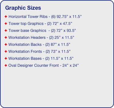 Graphic Sizes
 Horizontal Tower Ribs - (6) 92.75” x 11.5”
 Tower top Graphics - (2) 72” x 47.5”
 Tower base Graphics  - (2) 72” x 93.5”
 Workstation Headers - (2) 25” x 11.5”
 Workstation Backs - (2) 87” x 11.5”
 Workstation Fronts - (2) 73” x 11.5”
 Workstation Bases - (2) 11.5” x 11.5”
 Oval Designer Counter Front - 24” x 24”