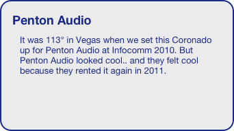 Penton Audio
It was 113° in Vegas when we set this Coronado up for Penton Audio at Infocomm 2010. But Penton Audio looked cool.. and they felt cool because they rented it again in 2011. 