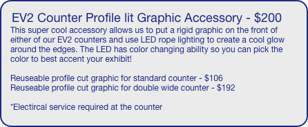 EV2 Counter Profile lit Graphic Accessory - $200
This super cool accessory allows us to put a rigid graphic on the front of either of our EV2 counters and use LED rope lighting to create a cool glow around the edges. The LED has color changing ability so you can pick the color to best accent your exhibit!

Reuseable profile cut graphic for standard counter - $106
Reuseable profile cut graphic for double wide counter - $192

*Electircal service required at the counter

