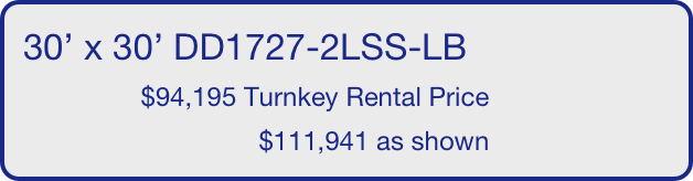 30’ x 30’ DD1727-2LSS-LB
                $94,195 Turnkey Rental Price
                                $111,941 as shown
       