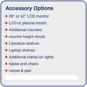 Accessory Options
 26” or 42” LCD monitor
 LCD or plasma mount
 Additional counters
 counter height stools
 Literature shelves
 Laptop shelves
 Additional clamp-on lights
 tables and chairs
 carpet & pad
See accessory page for details & pricing!