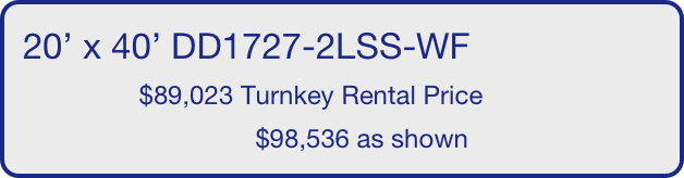 20’ x 40’ DD1727-2LSS-WF
                $89,023 Turnkey Rental Price
                                $98,536 as shown
       