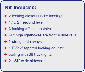 Kit Includes:
 2 locking closets under landings
 17 x 27 second level
 3 locking offices upstairs
 46” high lightboxes are front & side rails
 2 straight stairways
 1 EV2 7’ tapered locking counter
 ceiling with 36 tracklights
 2 184” wide sidewalls
