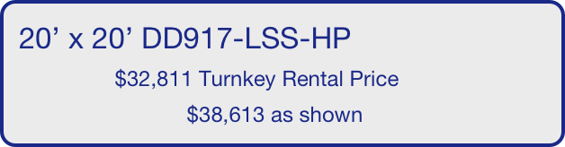 20’ x 20’ DD917-LSS-HP
                $32,811 Turnkey Rental Price
                            $38,613 as shown
       