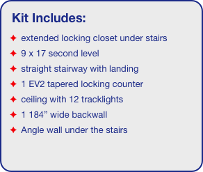 Kit Includes:
 extended locking closet under stairs
 9 x 17 second level
 straight stairway with landing
 1 EV2 tapered locking counter
 ceiling with 12 tracklights
 1 184” wide backwall
 Angle wall under the stairs