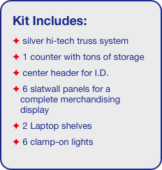 Kit Includes:
 silver hi-tech truss system 
 1 counter with tons of storage
 center header for I.D. 
 6 slatwall panels for a complete merchandising display
 2 Laptop shelves
 6 clamp-on lights