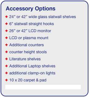 Accessory Options
 24” or 42” wide glass slatwall shelves
 6” slatwall straight hooks    
 26” or 42” LCD monitor
 LCD or plasma mount
 Additional counters
 counter height stools
 Literature shelves
 Additional Laptop shelves
 additional clamp-on lights
 10 x 20 carpet & pad
See accessory page for details & pricing!
