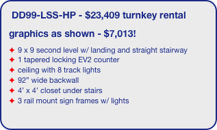 DD99-LSS-HP - $23,409 turnkey rental
graphics as shown - $7,013!
9 x 9 second level w/ landing and straight stairway
1 tapered locking EV2 counter
ceiling with 8 track lights
92” wide backwall
4’ x 4’ closet under stairs 
3 rail mount sign frames w/ lights
