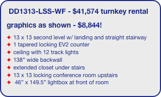 DD1313-LSS-WF - $41,574 turnkey rental
graphics as shown - $8,844!
13 x 13 second level w/ landing and straight stairway
1 tapered locking EV2 counter
ceiling with 12 track lights
138” wide backwall
extended closet under stairs 
13 x 13 locking conference room upstairs
 46” x 149.5” lightbox at front of room