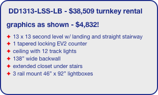 DD1313-LSS-LB - $38,509 turnkey rental
graphics as shown - $4,832!
13 x 13 second level w/ landing and straight stairway
1 tapered locking EV2 counter
ceiling with 12 track lights
138” wide backwall
extended closet under stairs 
3 rail mount 46” x 92” lightboxes
