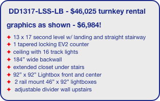 DD1317-LSS-LB - $46,025 turnkey rental
graphics as shown - $6,984!
13 x 17 second level w/ landing and straight stairway
1 tapered locking EV2 counter
ceiling with 16 track lights
184” wide backwall
extended closet under stairs 
92” x 92” Lightbox front and center
 2 rail mount 46” x 92” lightboxes
 adjustable divider wall upstairs