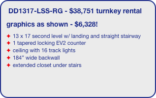 DD1317-LSS-RG - $38,751 turnkey rental
graphics as shown - $6,328!
13 x 17 second level w/ landing and straight stairway
1 tapered locking EV2 counter
ceiling with 16 track lights
184” wide backwall
extended closet under stairs 