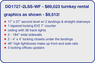 DD1727-2LSS-WF - $89,023 turnkey rental
graphics as shown - $9,513!
17’ x 27’ second level w/ 2 landings & straight stairways
1 tapered locking EV2 7’ counter
ceiling with 36 track lights
2 - 184” wide sidewalls
2 - 4’ x 4’ locking closets under the landings 
46” high lightboxes make up front and side rails
3 locking offices upstairs
