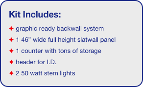 Kit Includes:
 graphic ready backwall system
 1 46” wide full height slatwall panel
 1 counter with tons of storage 
 header for I.D. 
 2 50 watt stem lights