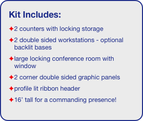 Kit Includes:
2 counters with locking storage
2 double sided workstations - optional backlit bases
large locking conference room with window
2 corner double sided graphic panels
profile lit ribbon header
16’ tall for a commanding presence!
