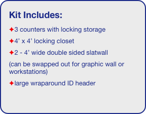 Kit Includes:
3 counters with locking storage
4’ x 4’ locking closet
2 - 4’ wide double sided slatwall
(can be swapped out for graphic wall or workstations)
large wraparound ID header