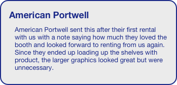 American Portwell
American Portwell sent this after their first rental with us with a note saying how much they loved the booth and looked forward to renting from us again. Since they ended up loading up the shelves with product, the larger graphics looked great but were unnecessary.
