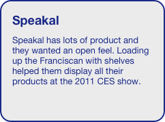 Speakal
Speakal has lots of product and they wanted an open feel. Loading up the Franciscan with shelves helped them display all their products at the 2011 CES show.

