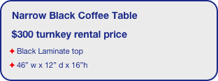 Narrow Black Coffee Table  
 $300 turnkey rental price
Black Laminate top
46” w x 12” d x 16”h
