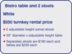 Bistro table and 2 stools 
White
$550 turnkey rental price
2 adjustable height swivel stools
30” diameter x adjustable height table
Separately stools are $160 each and tables are $250 each