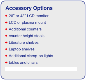 Accessory Options
 26” or 42” LCD monitor
 LCD or plasma mount
 Additional counters
 counter height stools
 Literature shelves
 Laptop shelves
 Additional clamp-on lights
 tables and chairs
See accessory page for details & pricing!