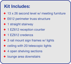 Kit Includes:
 13 x 26 second level w/ meeting furniture
 E612 perimeter truss structure
 1 straight stairway
 1 EZ612 reception counter
 1 EZ612 credenza
 3 rail mount sign frames w/ lights
 ceiling with 20 telescopic lights 
 4 open shelving sections
 lounge area downstairs
 1 large feature wall