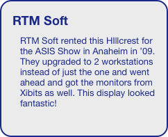 RTM Soft
RTM Soft rented this HIllcrest for the ASIS Show in Anaheim in ’09. They upgraded to 2 workstations instead of just the one and went ahead and got the monitors from Xibits as well. This display looked fantastic!


