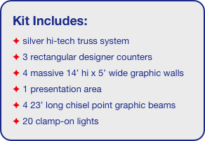 Kit Includes:
 silver hi-tech truss system 
 3 rectangular designer counters
 4 massive 14’ hi x 5’ wide graphic walls
 1 presentation area
 4 23’ long chisel point graphic beams
 20 clamp-on lights
