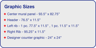 Graphic Sizes
 Center mural panel - 93.5” x 82.75”
 Header - 76.5” x 11.5”  
 Left rib - 1 pc. 77.5” x 11.5” , 1 pc. 11.5” x 11.5”
 Right Rib - 95.25” x 11.5” 
 Designer counter graphic - 24” x 24”